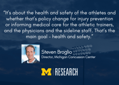“It’s about the health and safety of the athletes and whether that’s policy change for injury prevention or informing medical care for the athletic trainers, and the physicians and the sideline staff. That’s the main goal – health and safety.” Steven Broglio Director, Michigan Concussion Center