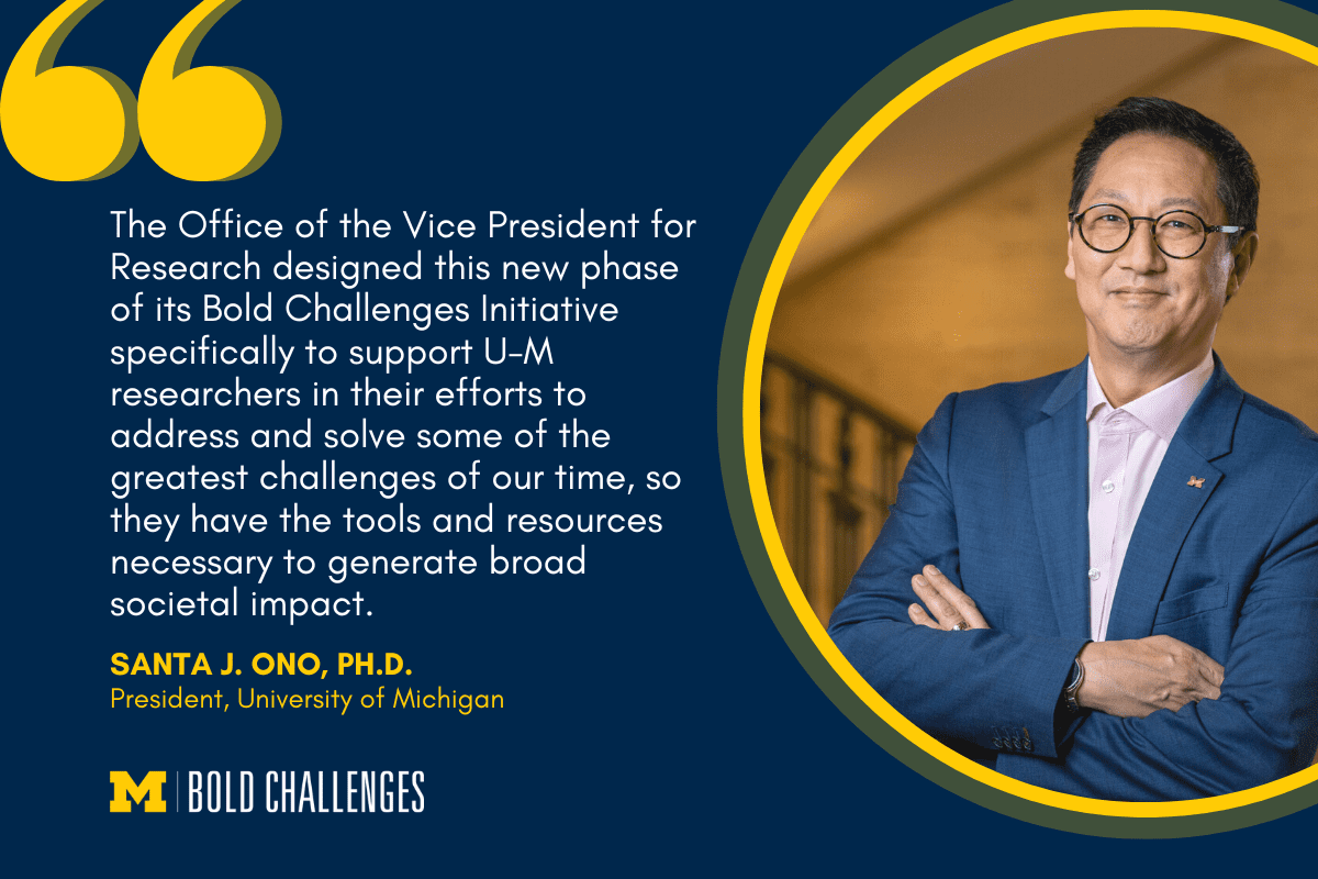 text: "The Office of the Vice President for Research designed this new phase of its Bold Challenges Initiative specifically to support U-M researchers in their efforts to address and solve some of the greatest challenges of our time, so they have the tools and resources necessary to generate broad societal impact." Santa J. Ono, Ph.D. President, University of Michigan