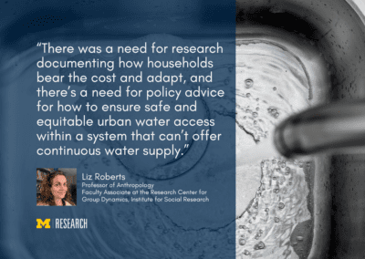 text: “There was a need for research documenting how households bear the cost and adapt, and there’s a need for policy advice for how to ensure safe and equitable urban water access within a system that can’t offer continuous water supply.” Liz Roberts Professor of Anthropology Faculty Associate at the Research Center for Group Dynamics, Institute for Social Research