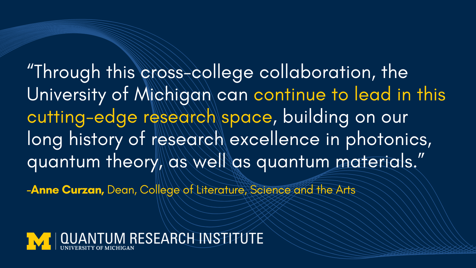 “Through this cross-college collaboration, the University of Michigan can continue to lead in this cutting-edge research space, building on our long history of research excellence in photonics, quantum theory, as well as quantum materials.” -Anne Curzan, Dean, College of Literature, Science and the Arts