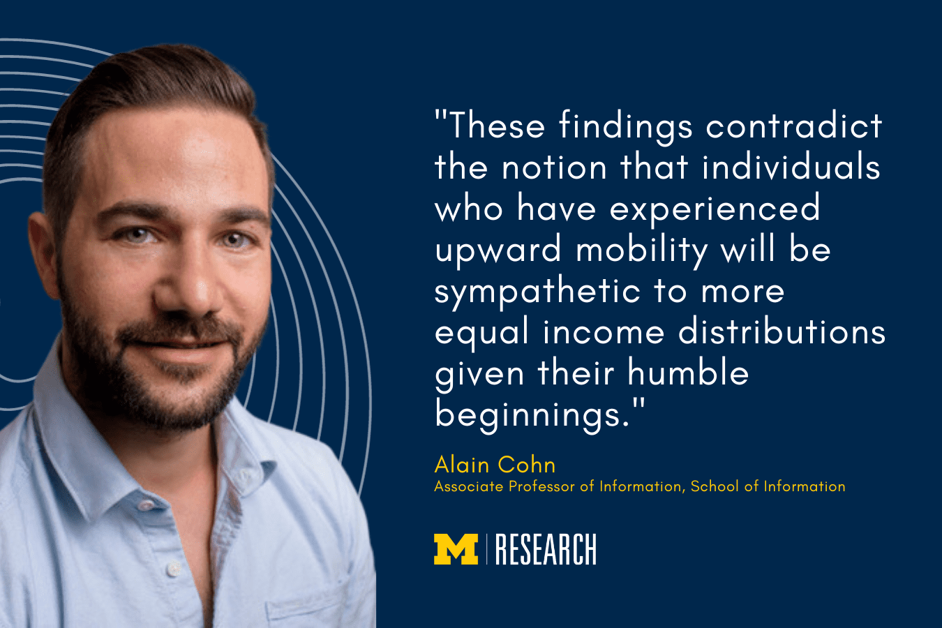 text: "These findings contradict the notion that individuals who have experienced upward mobility will be sympathetic to more equal income distributions given their humble beginnings." Alain Cohn Associate Professor of Information, School of Information