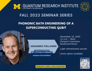 text: Quantum Research Institute, University of Michigan Fall 2023 Seminar Series Phononic Bath Engineering of a Superconducting Qubit Johannes Pollanen, Associate Professor, Dept. of Physics & Astronomy, Michigan State University November 16, 2023 11 a.m. - Noon Pierpont Commons Boulevard Room Light refreshments served Zoom option available research.umich.edu/quantum