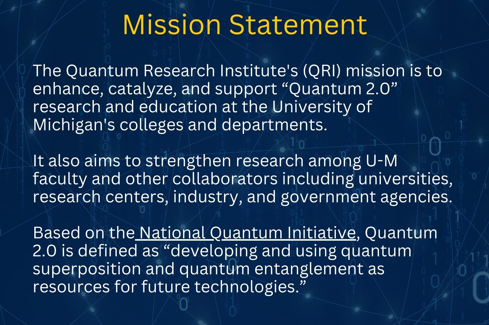 The Quantum Research Institute's (QRI) mission is to enhance, catalyze, and support “Quantum 2.0” research and education at the University of Michigan's colleges and departments.</p>
<p>It also aims to strengthen research among U-M faculty and other collaborators including universities, research centers, industry, and government agencies.</p>
<p>Based on the National Quantum Initiative, Quantum 2.0 is defined as “developing and using quantum superposition and quantum entanglement as resources for future technologies.”