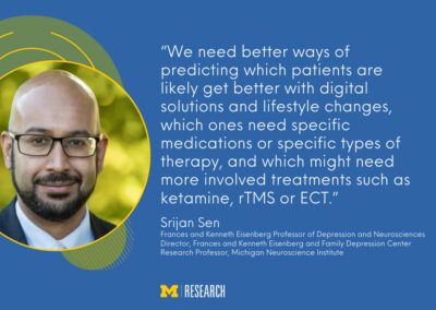 text: “We need better ways of predicting which patients are likely get better with digital solutions and lifestyle changes, which ones need specific medications or specific types of therapy, and which might need more involved treatments such as ketamine, rTMS or ECT.” Srijan Sen Frances and Kenneth Eisenberg Professor of Depression and Neurosciences Director, Frances and Kenneth Eisenberg and Family Depression Center Research Professor, Michigan Neuroscience Institute