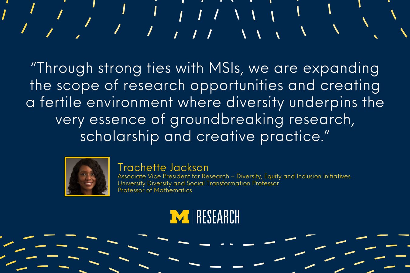 text: “Through strong ties with MSIs, we are expanding the scope of research opportunities and creating a fertile environment where diversity underpins the very essence of groundbreaking research, scholarship and creative practice.” Trachette Jackson Associate Vice President for Research – Diversity, Equity and Inclusion Initiatives University Diversity and Social Transformation Professor Professor of Mathematics