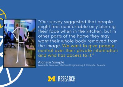 text: “Our survey suggested that people might feel comfortable only blurring their face when in the kitchen, but in other parts of the home they may want their whole body removed from the image. We want to give people control over their private information and who has access to it.” Alanson Sample Associate Professor, Electrical Engineering & Computer Science