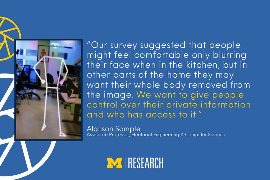 text: “Our survey suggested that people might feel comfortable only blurring their face when in the kitchen, but in other parts of the home they may want their whole body removed from the image. We want to give people control over their private information and who has access to it.” Alanson Sample Associate Professor, Electrical Engineering & Computer Science