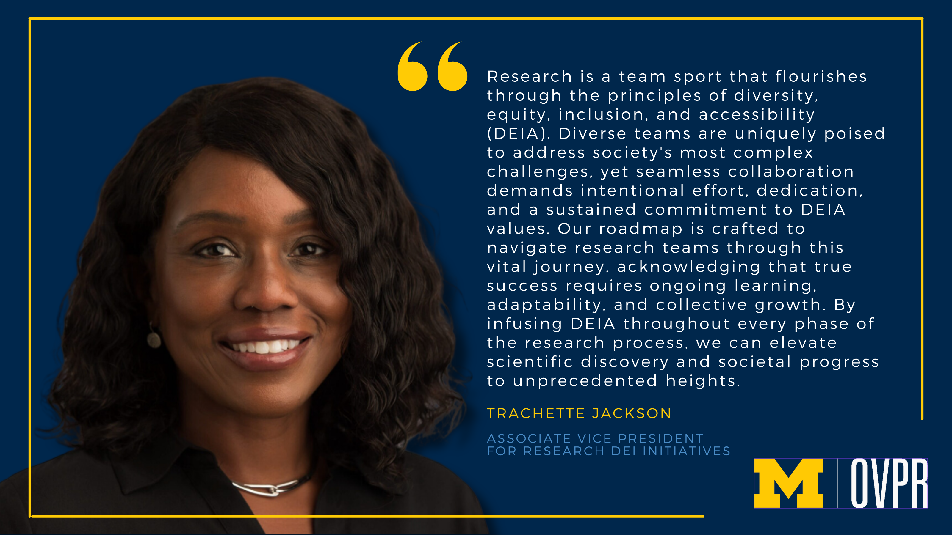 Quote graphic from Trachette Jackson, OVPR's associate vice president for DEI. "Research is a team sport that flourishes through the principles of diversity, equity, inclusion, and accessibility (DEIA). Diverse teams are uniquely poised to address society's most complex challenges, yet seamless collaboration demands intentional effort, dedication, and a sustained commitment to DEIA values. Our roadmap is crafted to navigate research teams through this vital journey, acknowledging that true success requires ongoing learning, adaptability, and collective growth. By infusing DEIA throughout every phase of the research process, we can elevate scientific discovery and societal progress to unprecedented heights."