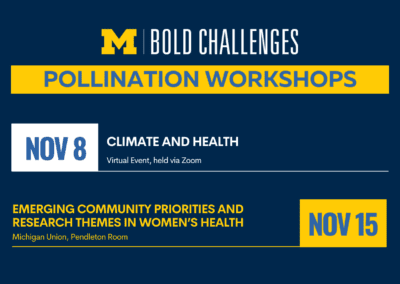 text: University of Michigan Bold Challenges Pollination Workshops Nov 8: Climate and Health, virtual event, held via Zoom Nov 15: Emerging Community Priorities and Research Themes in Women’s Health Michigan Union, Pendleton Room