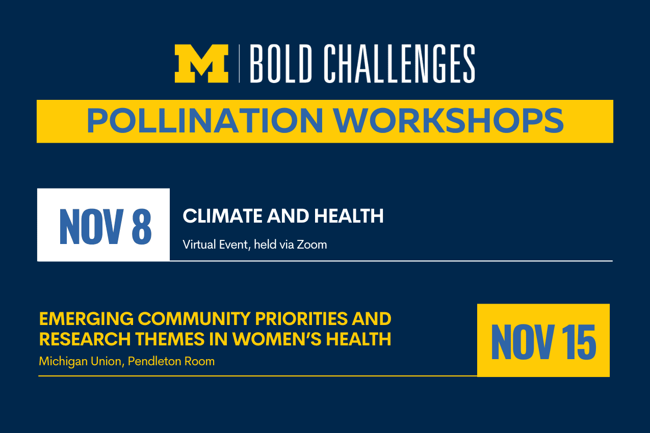 text: University of Michigan Bold Challenges Pollination Workshops Nov 8: Climate and Health, virtual event, held via Zoom Nov 15: Emerging Community Priorities and Research Themes in Women’s Health Michigan Union, Pendleton Room