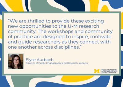 text: “We are thrilled to provide these exciting new opportunities to the U-M research community. The workshops and community of practice are designed to inspire, motivate and guide researchers as they connect with one another across disciplines.” Elyse Aurbach Director of Public Engagement and Research Impacts