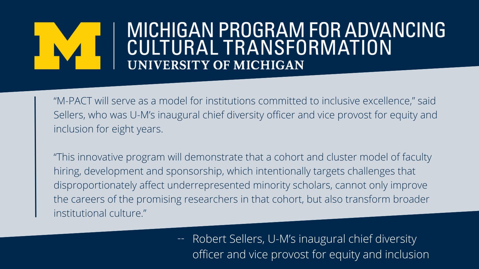 “M-PACT will serve as a model for institutions committed to inclusive excellence,” said Sellers, who was U-M’s inaugural chief diversity officer and vice provost for equity and inclusion for eight years.</p>
<p>“This innovative program will demonstrate that a cohort and cluster model of faculty hiring, development and sponsorship, which intentionally targets challenges that disproportionately affect underrepresented minority scholars, cannot only improve the careers of the promising researchers in that cohort, but also transform broader institutional culture.” by Robert Sellers, U-M’s inaugural chief diversity officer and vice provost for equity and inclusion