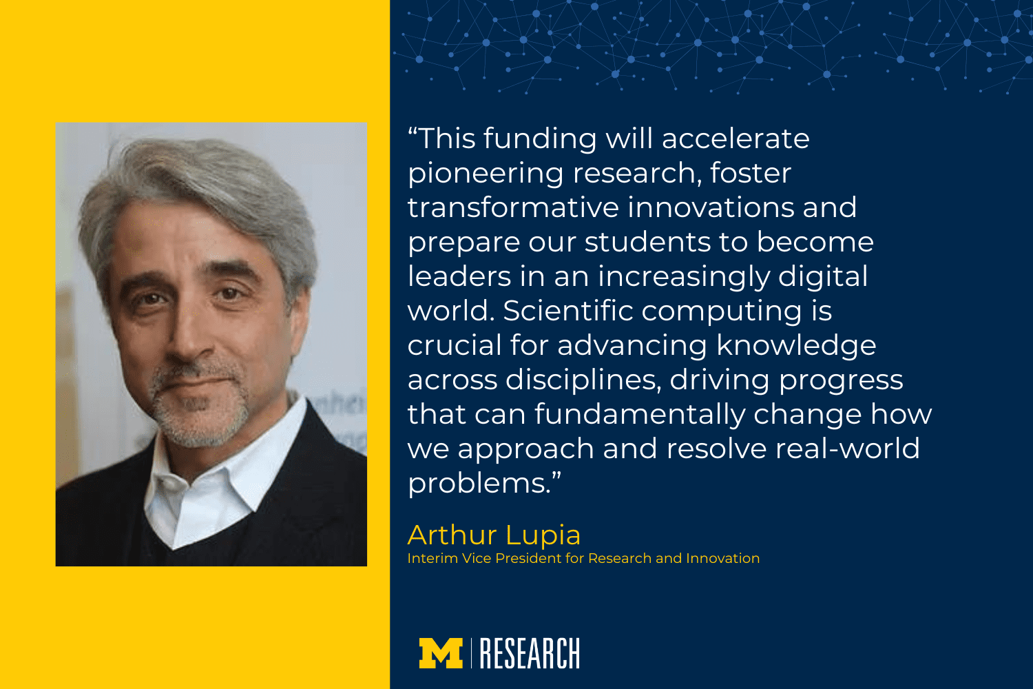 text: “This funding will accelerate pioneering research, foster transformative innovations and prepare our students to become leaders in an increasingly digital world. Scientific computing is crucial for advancing knowledge across disciplines, driving progress that can fundamentally change how we approach and resolve real-world problems.” Arthur Lupia Interim Vice President for Research and Innovation