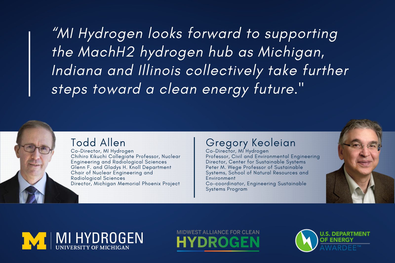 Event graphic with headshots of Gregory Keoleian Co-Director, MI Hydrogen Professor, Civil and Environmental Engineering Director, Center for Sustainable Systems Peter M. Wege Professor of Sustainable Systems, School of Natural Resources and Environment Co-coordinator, Engineering Sustainable Systems Program and Todd Allen Co-Director, MI Hydrogen Chihiro Kikuchi Collegiate Professor, Nuclear Engineering and Radiological Sciences Glenn F. and Gladys H. Knoll Department Chair of Nuclear Engineering and Radiological Sciences Director, Michigan Memorial Phoenix Project with a quote, “MI Hydrogen looks forward to supporting the MachH2 hydrogen hub as Michigan, Indiana and Illinois collectively take further steps toward a clean energy future."