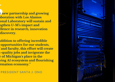 Quote from U-M President Santa J. Ono: “Our new partnership and growing collaboration with Los Alamos National Laboratory will sustain and strengthen U-M's impact and excellence in research, innovation and discovery. In addition to offering incredible new opportunities for our students, staff and faculty, this effort will create high-quality jobs and invigorate the State of Michigan's place in the growing AI ecosystem and flourishing information economy.” Image of a machine inside a computational facility.