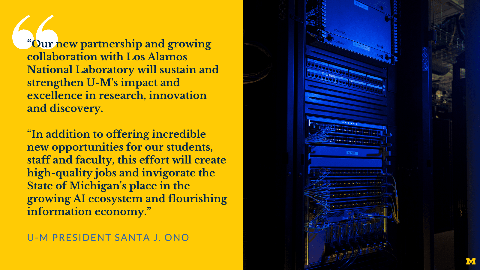 Quote from U-M President Santa J. Ono: “Our new partnership and growing collaboration with Los Alamos National Laboratory will sustain and strengthen U-M's impact and excellence in research, innovation and discovery. In addition to offering incredible new opportunities for our students, staff and faculty, this effort will create high-quality jobs and invigorate the State of Michigan's place in the growing AI ecosystem and flourishing information economy.” Image of a machine inside a computational facility.