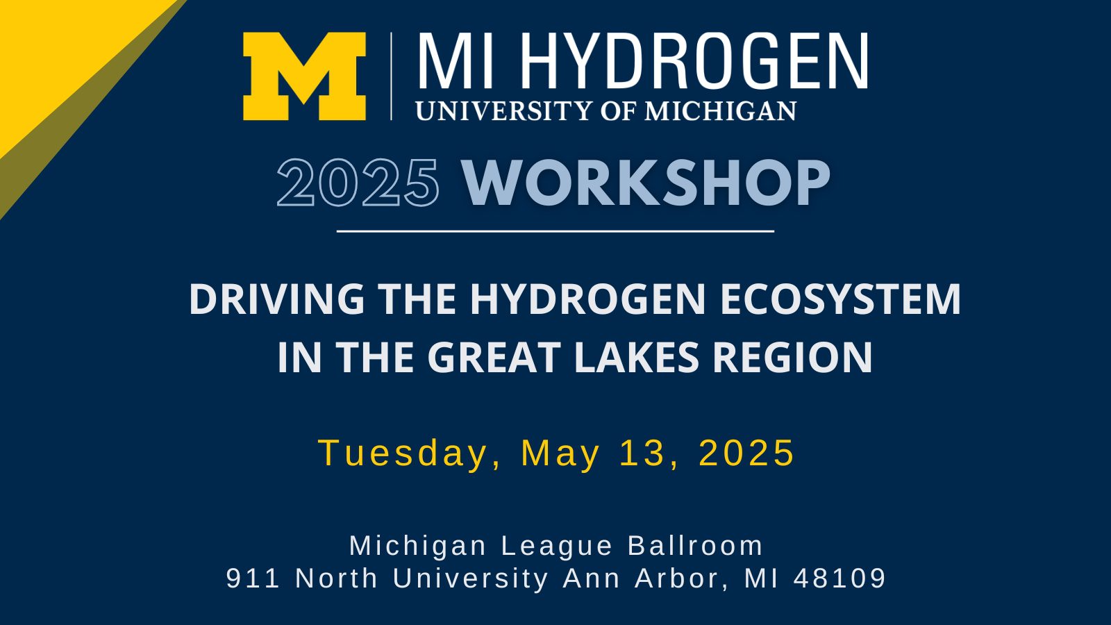 Graphic with the text: Workshop<br />
2025; DRIVING THE HYDROGEN ECOSYSTEM IN THE GREAT LAKES REGION, Tuesday, May 13, 2025, Michigan League Ballroom<br />
911 North University Ann Arbor, MI 48109