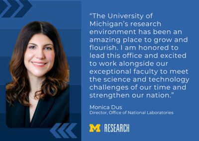 text: “The University of Michigan’s research environment has been an amazing place to grow and flourish. I am honored to lead this office and excited to work alongside our exceptional faculty to meet the science and technology challenges of our time and strengthen our nation.” Monica Dus Director, Office of National Laboratories