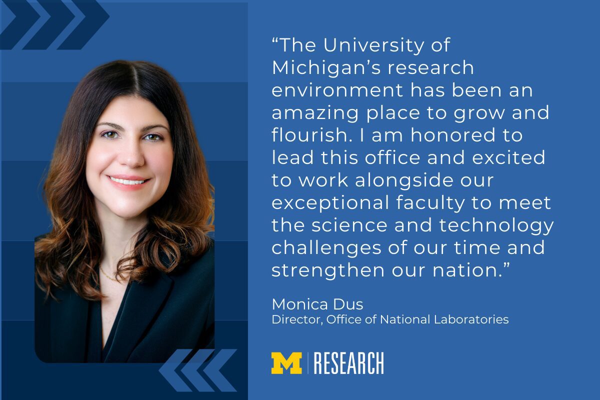 text: “The University of Michigan’s research environment has been an amazing place to grow and flourish. I am honored to lead this office and excited to work alongside our exceptional faculty to meet the science and technology challenges of our time and strengthen our nation.” Monica Dus Director, Office of National Laboratories