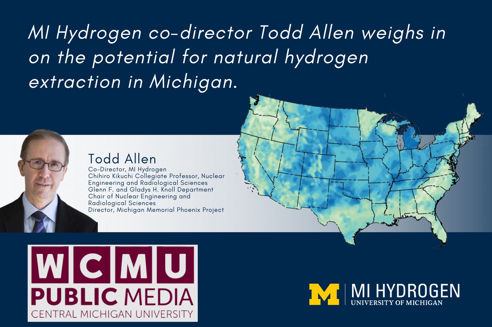Graphic with a smiling headshot, wearing glasses and a suit and tie of Todd Allen<br />
Co-Director, MI Hydrogen<br />
Chihiro Kikuchi Collegiate Professor, Nuclear Engineering and Radiological Sciences<br />
Glenn F. and Gladys H. Knoll Department Chair of Nuclear Engineering and Radiological Sciences<br />
Director, Michigan Memorial Phoenix Project with the text, "MI Hydrogen co-director Todd Allen weighs in on the potential for natural hydrogen extraction in Michigan." An image of the United States is shown with MI Hydrogen and WCMU Public Media logos. 