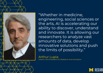 photo of Arthur Lupia text: “Whether in medicine, engineering, social sciences or the arts, AI is accelerating our ability to discover, understand and innovate. It is allowing our researchers to analyze vast amounts of data, develop innovative solutions and push the limits of possibility.” Arthur Lupia Interim Vice President for Research and Innovation
