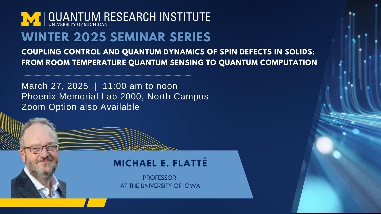 Winter 2025 seminar series graphic, "Coupling control and quantum dynamics of spin defects in solids: from room temperature quantum sensing to quantum computation," March 27, 2025  |  11:00 am to noon<br />
Phoenix Memorial Lab 2000, North Campus<br />
Zoom Option also Available. Including headshot, smiling wearing glasses, a collared shirt and suit jacket for Michael E. Flatté, Professor<br />
at the University of Iowa