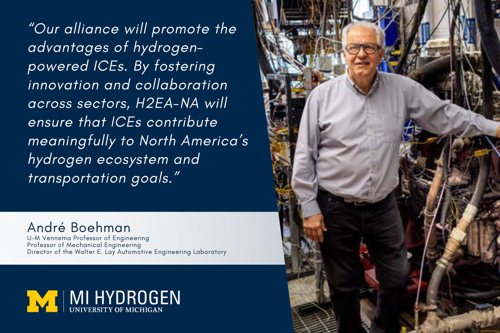 Image of André Boehman<br />
U-M Vennema Professor of Engineering<br />
Professor of Mechanical Engineering<br />
Director of the Walter E. Lay Automotive Engineering Laboratory in front of a large machine with the quote, “Our alliance will promote the advantages of hydrogen-powered ICEs. By fostering innovation and collaboration across sectors, H2EA-NA will ensure that ICEs contribute meaningfully to North America’s hydrogen ecosystem and transportation goals.”