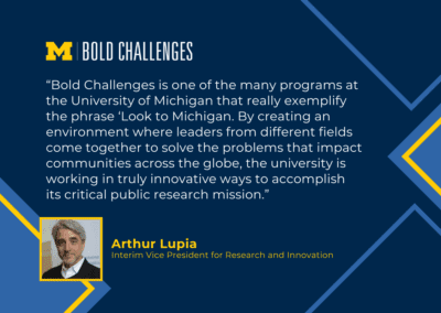 text: “Bold Challenges is one of the many programs at the University of Michigan that really exemplify the phrase ‘Look to Michigan. By creating an environment where leaders from different fields come together to solve the problems that impact communities across the globe, the university is working in truly innovative ways to accomplish its critical public research mission.” Arthur Lupia Interim Vice President for Research and Innovation