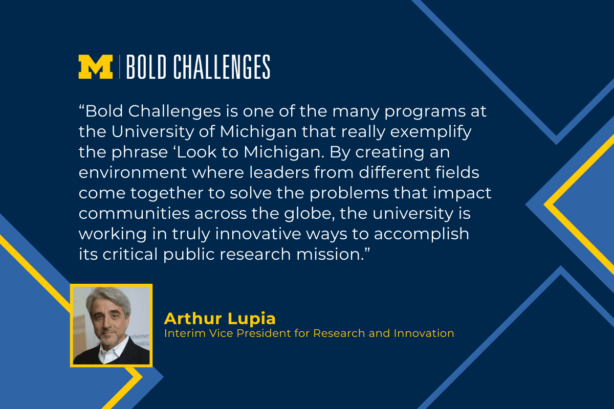 text: “Bold Challenges is one of the many programs at the University of Michigan that really exemplify the phrase ‘Look to Michigan. By creating an environment where leaders from different fields come together to solve the problems that impact communities across the globe, the university is working in truly innovative ways to accomplish its critical public research mission.” Arthur Lupia Interim Vice President for Research and Innovation