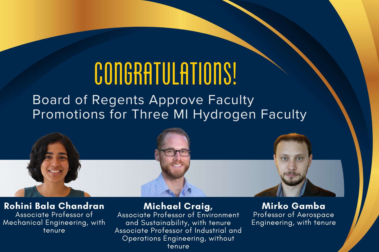 Congratulations! Board of Regents Approve Faculty Promotions for Three MI Hydrogen Faculty. Rohini Bala Chandran Associate Professor of Mechanical Engineering, with tenure. Michael Craig, Associate Professor of Environment and Sustainability, with tenure Associate Professor of Industrial and Operations Engineering, without tenure. Mirko Gamba Professor of Aerospace Engineering, with tenure.