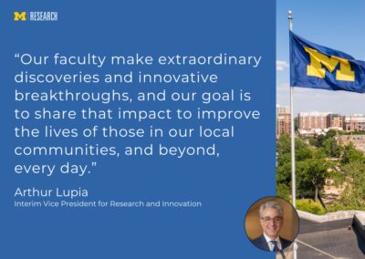 photo of Arthur Lupia and the University of Michigan flag flying on top of a building with a view of central Ann Arbor in the background “Our faculty make extraordinary discoveries and innovative breakthroughs, and our goal is to share that impact to improve the lives of those in our local communities, and beyond, every day.” Arthur Lupia Interim Vice President for Research and Innovation