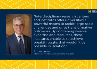 photo of Arthur Lupia wearing a blue suit text: “Interdisciplinary research centers and institutes offer universities a powerful means to tackle large-scale challenges and drive transformative outcomes. By combining diverse expertise and resources, these institutes enable us to achieve breakthroughs that wouldn’t be possible in isolation.” Arthur Lupia Interim Vice President for Research and Innovation