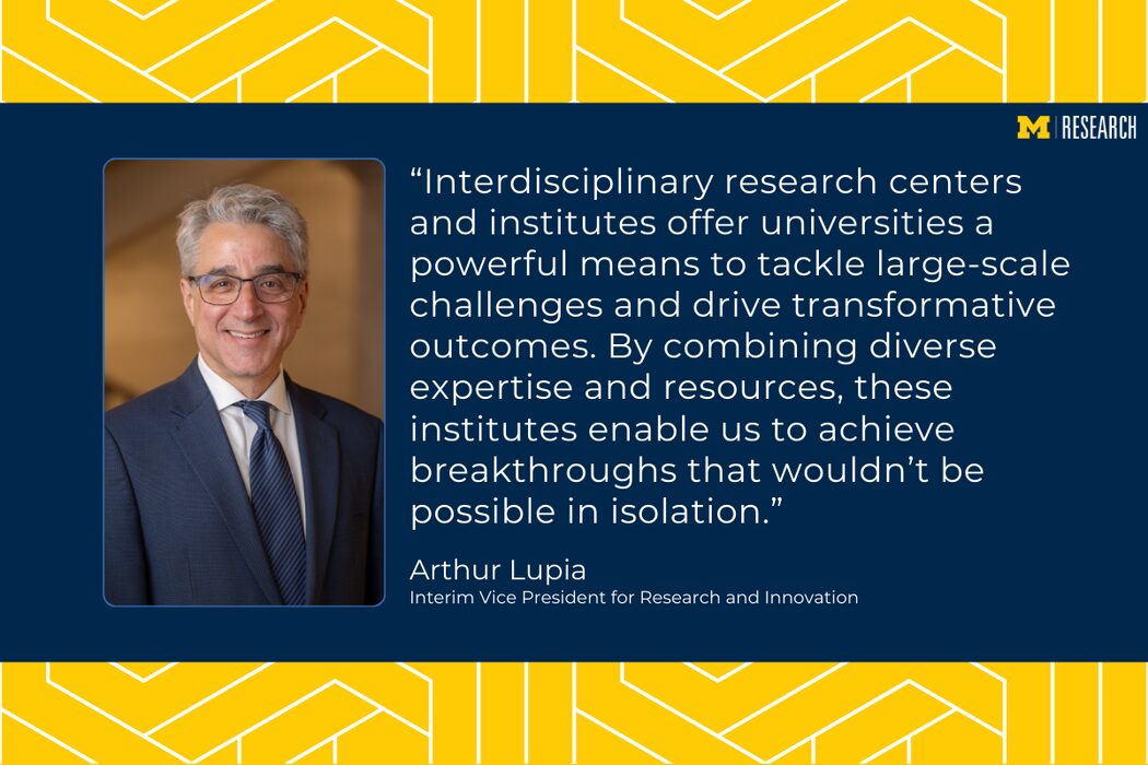 photo of Arthur Lupia wearing a blue suit text: “Interdisciplinary research centers and institutes offer universities a powerful means to tackle large-scale challenges and drive transformative outcomes. By combining diverse expertise and resources, these institutes enable us to achieve breakthroughs that wouldn’t be possible in isolation.” Arthur Lupia Interim Vice President for Research and Innovation