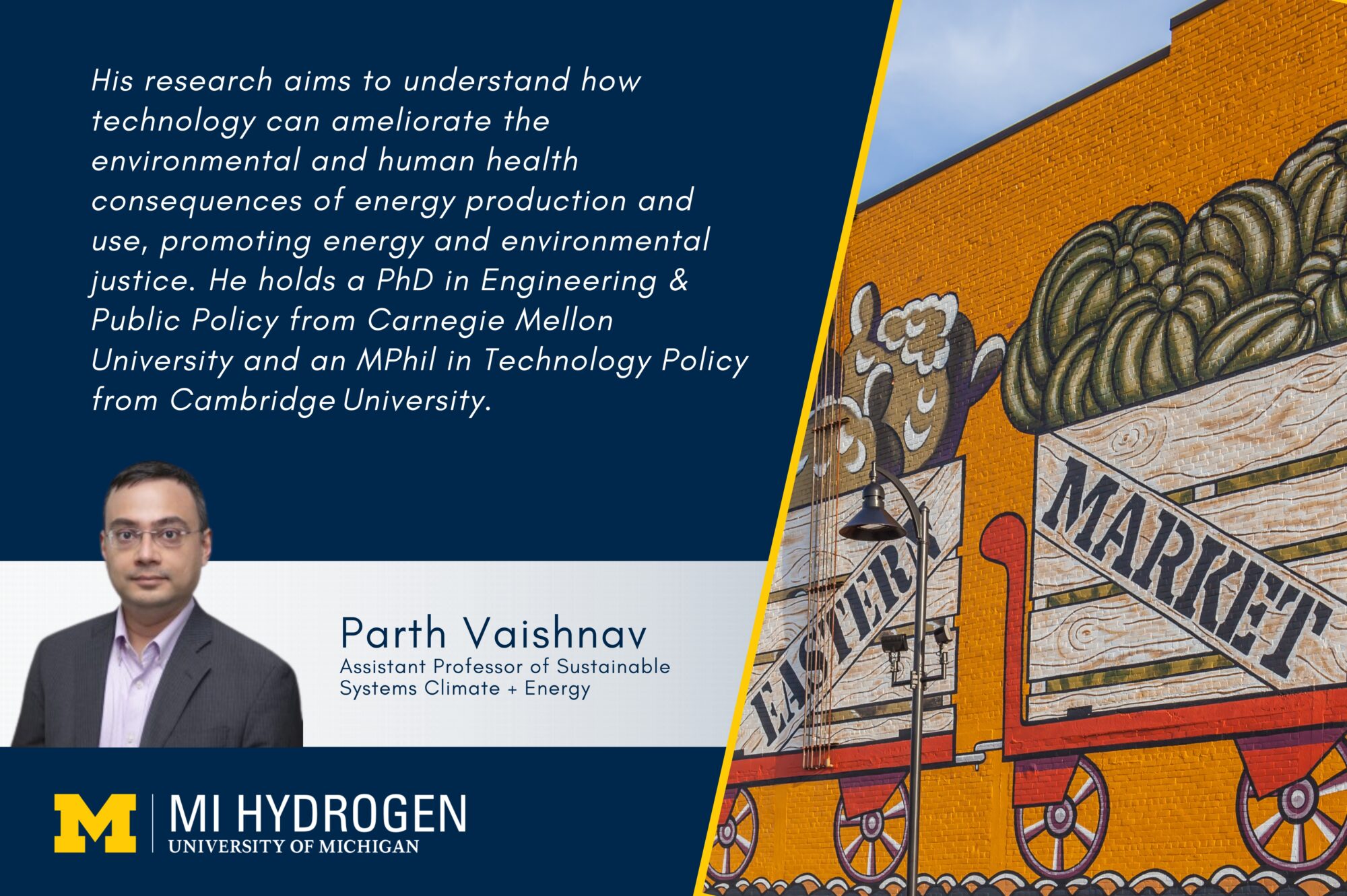 Graphic with a headshot, smiling wearing glasses and a collared shirt with a suit jacket of Parth Vaishnav<br />
Assistant Professor of Sustainable Systems Climate + Energy. Text says: "His research aims to understand how technology can ameliorate the environmental and human health consequences of energy production and use, promoting energy and environmental justice. He holds a PhD in Engineering & Public Policy from Carnegie Mellon University and an MPhil in Technology Policy from Cambridge University." An image of a painted wall with carts of fruit that that says "Eastern Market" is shown. 