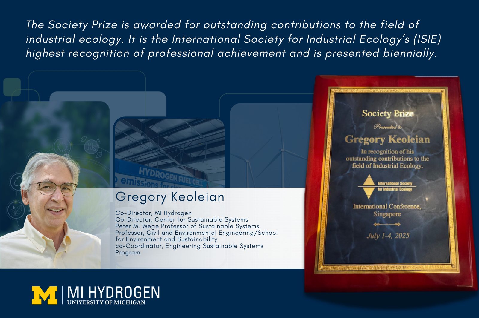 Graphic includes hydrogen energy imagery, with a headshot, smiling wearing a collared shirt and glasses of Gregory Keoleian Co-Director, MI Hydrogen Co-Director, Center for Sustainable Systems Peter M. Wege Professor of Sustainable Systems Professor, Civil and Environmental Engineering/School for Environment and Sustainability co-Coordinator, Engineering Sustainable Systems Program. The text reads, "The Society Prize is awarded for outstanding contributions to the field of industrial ecology. It is the International Society for Industrial Ecology’s (ISIE) highest recognition of professional achievement and is presented biennially." A photo of the plague that says "Society Prize, Presented to Gregory Keoleian." is shown.