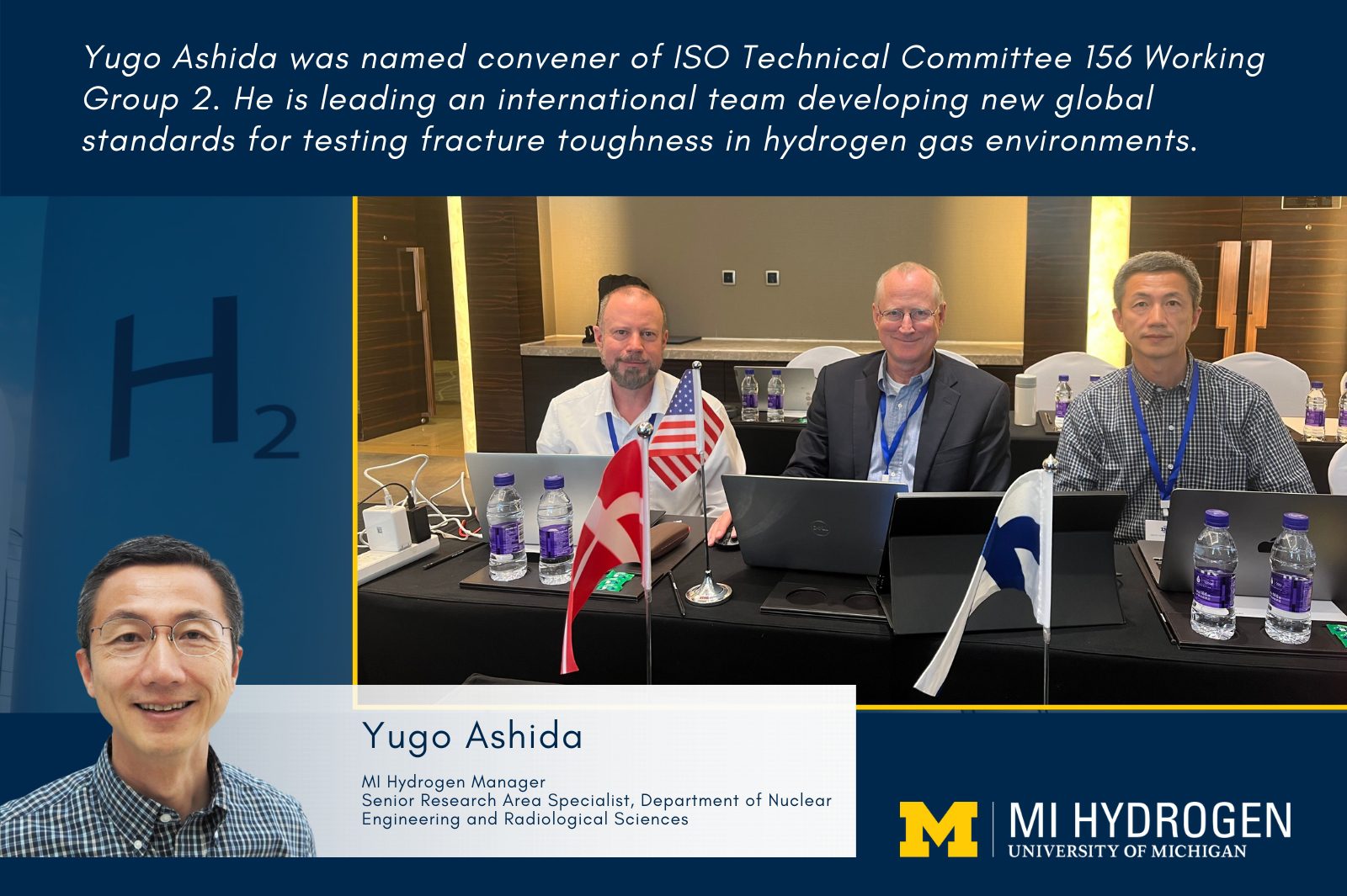 Yugo Ashida was named convener of ISO Technical Committee 156 Working Group 2. He is leading an international team developing new global standards for testing fracture toughness in hydrogen gas environments. Graphic includes headshot of Yugo Ashida</p>
<p>MI Hydrogen Manager<br />
Senior Research Area Specialist, Department of Nuclear Engineering and Radiological Sciences and image of three men, including Ashida at a desk with international flags. 