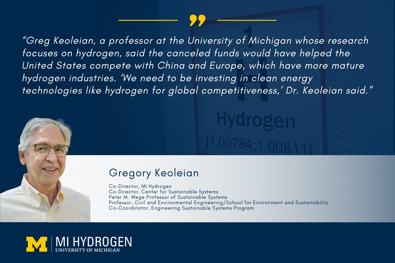 Graphic includes a headshot of Gregory Keoleian</p>
<p>Co-Director, MI Hydrogen<br />
Co-Director, Center for Sustainable Systems<br />
Peter M. Wege Professor of Sustainable Systems<br />
Professor, Civil and Environmental Engineering/School for Environment and Sustainability<br />
Co-Coordinator, Engineering Sustainable Systems Program wearing glasses and a collared yellow shirt with the quote, "“Greg Keoleian, a professor at the University of Michigan whose research focuses on hydrogen, said the canceled funds would have helped the United States compete with China and Europe, which have more mature hydrogen industries. ‘We need to be investing in clean energy technologies like hydrogen for global competitiveness,’ Dr. Keoleian said.”