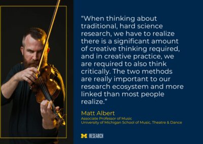photo of Matt Albert looking into the camera, playing a violin text: “When thinking about traditional, hard science research, we have to realize there is a significant amount of creative thinking required, and in creative practice, we are required to also think critically. The two methods are really important to our research ecosystem and more linked than most people realize.” Matt Albert, Associate Professor of Music University of Michigan School of Music, Theatre & Dance