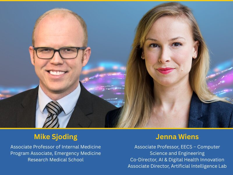 Mike Sjoding and Jenna Wiens Two professionals in business attire are featured with their names, titles, and academic roles displayed on a blue background.<br />
Mike Sjoding is the Associate Professor of Internal Medicine<br />
Program Associate, Emergency Medicine Research Medical School. Jenna Wiens is the Associate Professor, EECS – Computer Science and Engineering<br />
Co-Director, AI & Digital Health Innovation<br />
Associate Director, Artificial Intelligence Lab
