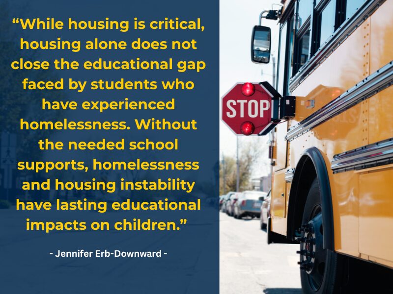 While housing is critical, housing alone does not close the educational gap faced by students who have experienced homelessness. Without the needed school supports, homelessness and housing instability have lasting educational impacts on children.