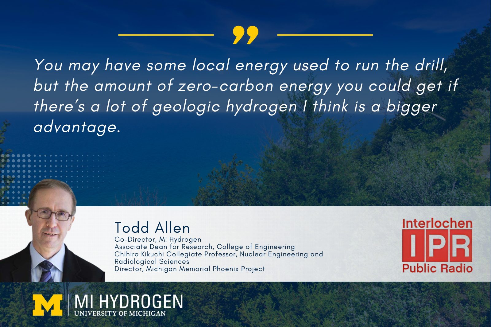 Promotional graphic for MI Hydrogen at the University of Michigan featuring a quote from Todd Allen, Co-Director of MI Hydrogen. The quote reads: "You may have some local energy used to run the drill, but the amount of zero-carbon energy you could get if there’s a lot of geologic hydrogen I think is a bigger advantage." The image includes logos for the University of Michigan and Interlochen Public Radio, as well as Todd Allen's professional titles. The backdrop shows a scenic landscape with trees and a gradient sky.