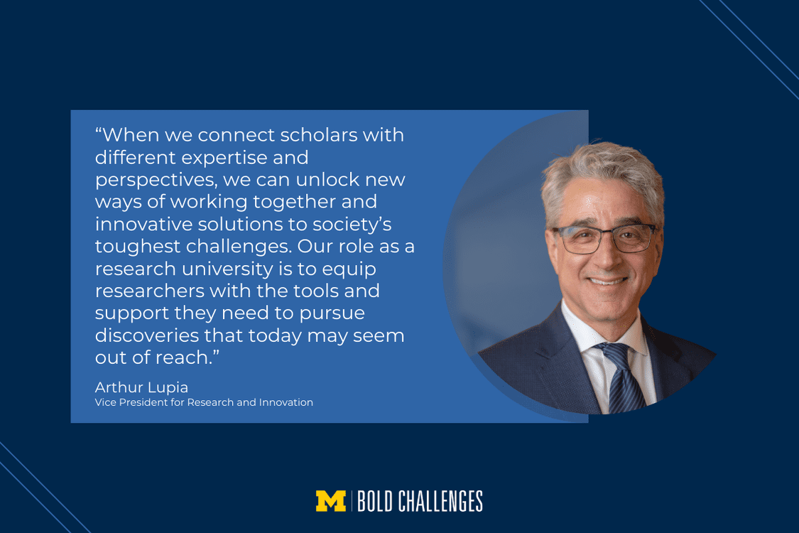 text: “When we connect scholars with different expertise and perspectives, we can unlock new ways of working together and innovative solutions to society’s toughest challenges. Our role as a research university is to equip researchers with the tools and support they need to pursue discoveries that today may seem out of reach.” Arthur Lupia Vice President for Research and Innovation