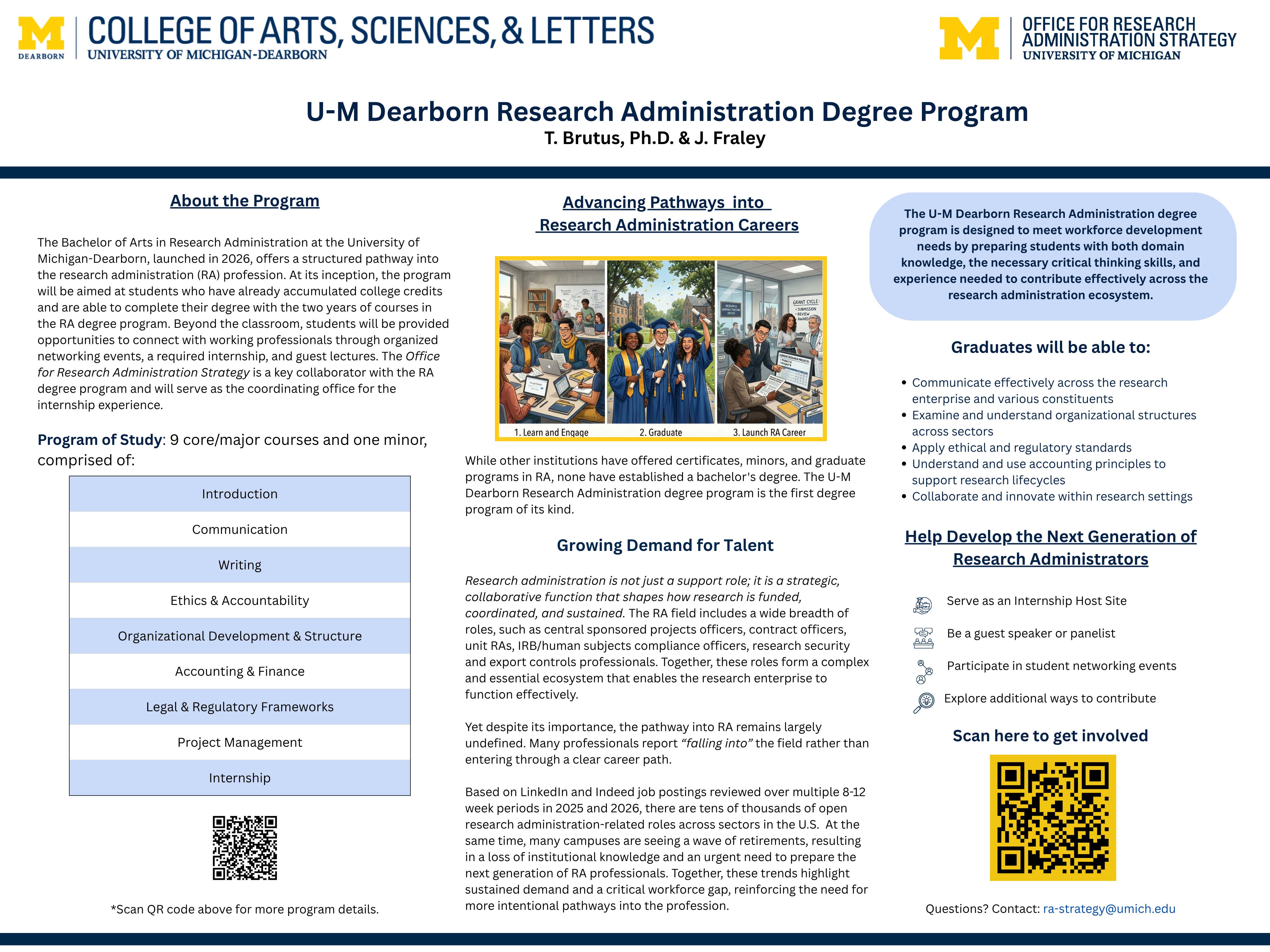 U-M Research Administration Degree Program U-M Research Administration Degree Program. The University of Michigan–Dearborn Research Administration (RA) Degree Program, launching in 2026, is a bachelor’s-level pathway designed to strengthen the research administration workforce by developing students’ domain knowledge, critical thinking skills, and practical experience needed to contribute across the RA ecosystem. Developed for students who have already earned some college credits and are ready to complete their degree with a focused professional curriculum, the program combines nine core/major courses and a minor—covering topics such as introduction to research administration, communication and writing, ethics and accountability, organizational development and structure, accounting and finance, legal and regulatory frameworks, project management, and an internship—along with networking events, required internship experiences, and guest lectures that connect students with working professionals. The program responds to growing demand for RA talent and the need for clearer, more intentional career pathways into roles that support the full research lifecycle, including central sponsored projects offices, contracting, compliance, research security, and related functions. Graduates will be prepared to communicate effectively with diverse stakeholders, understand organizational structures, apply ethical and regulatory standards, use accounting principles to support research lifecycles, and collaborate and innovate in research settings. The Office for Research Administration Strategy will coordinate the internship experience, and units are invited to help develop the next generation of research administrators by serving as internship hosts, speaking or participating on panels, joining student networking events, and exploring additional partnership opportunities via the QR code/contact provided.