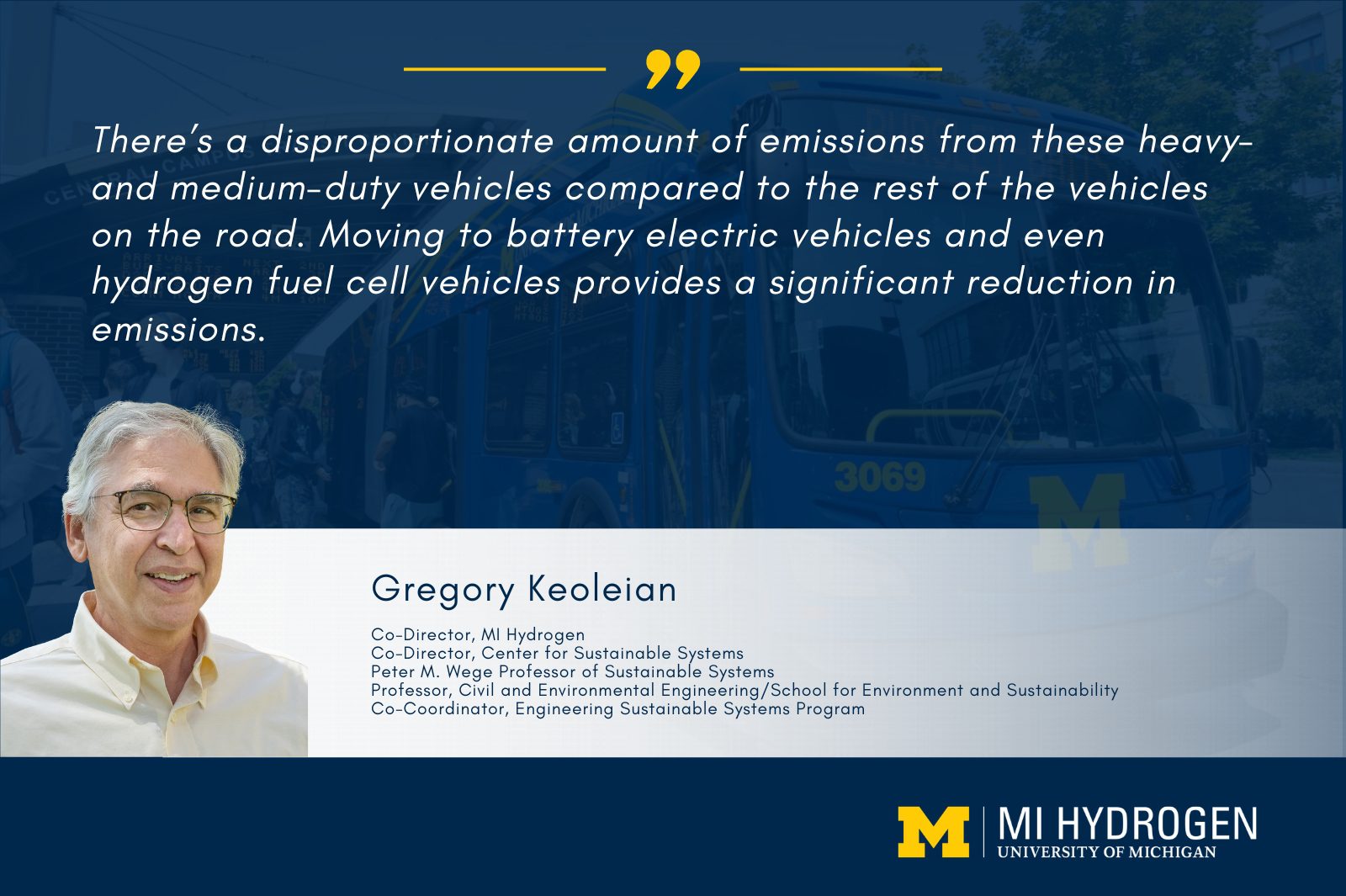 Graphic with a headshot of Gregory Keoleian</p>
<p>Co-Director, MI Hydrogen<br />
Co-Director, Center for Sustainable Systems<br />
Peter M. Wege Professor of Sustainable Systems<br />
Professor, Civil and Environmental Engineering/School for Environment and Sustainability<br />
Co-Coordinator, Engineering Sustainable Systems Program and a quote, "There’s a disproportionate amount of emissions from these heavy- and medium-duty vehicles compared to the rest of the vehicles on the road. Moving to battery electric vehicles and even hydrogen fuel cell vehicles provides a significant reduction in emissions."