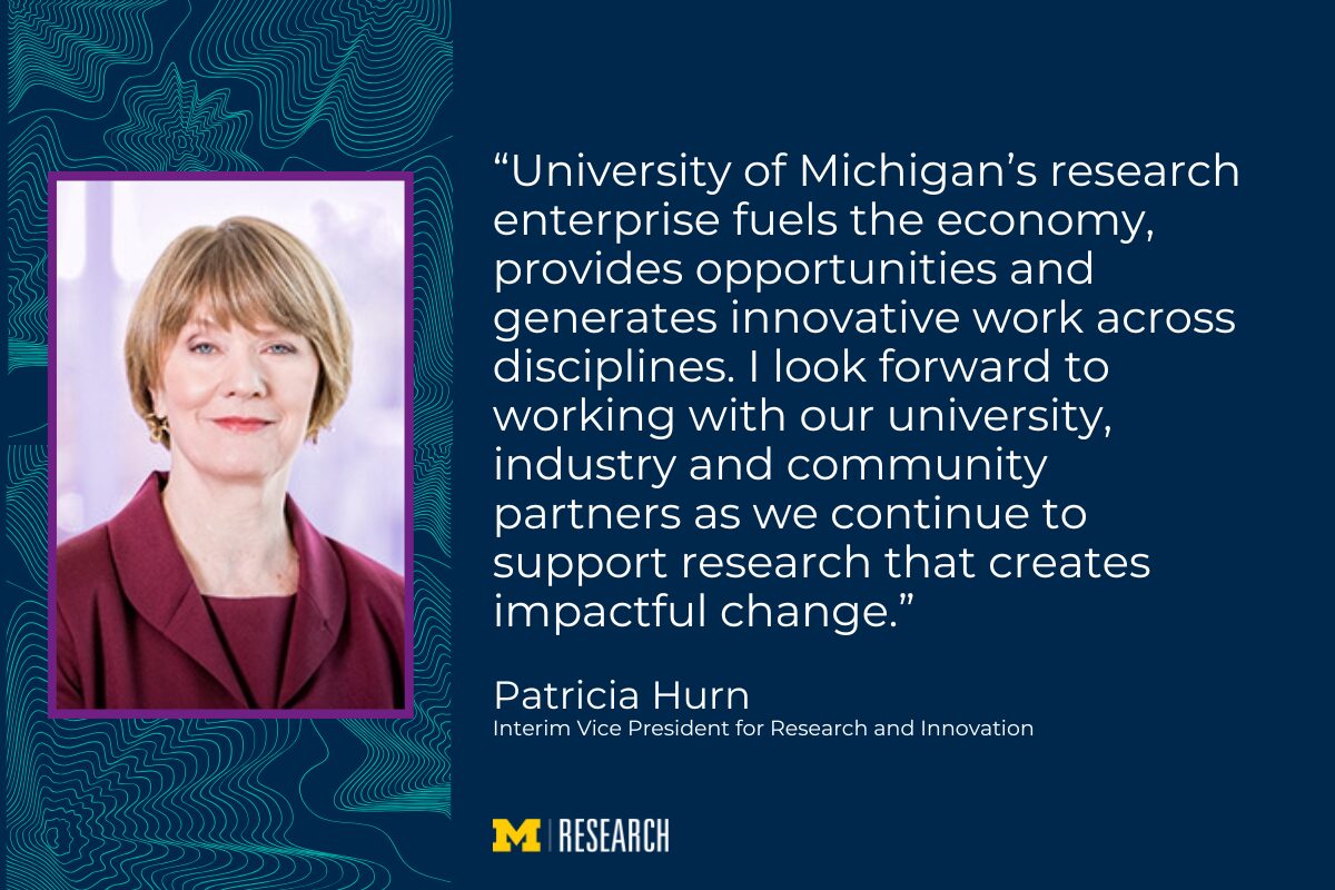 “University of Michigan’s research enterprise fuels the economy, provides opportunities and generates innovative work across disciplines. I look forward to working with our university, industry and community partners as we continue to support research that creates impactful change.” Patricia Hurn Interim Vice President for Research and Innovation